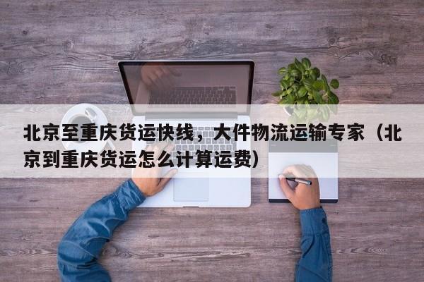 北京至重慶貨運快線，大件物流運輸專家（北京到重慶貨運怎么計算運費）