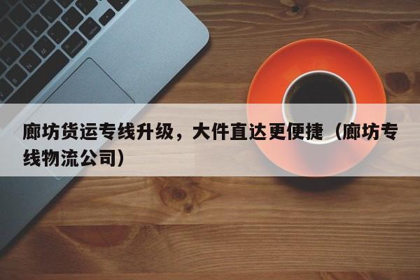 廊坊貨運專線升級，大件直達更便捷（廊坊專線物流公司）